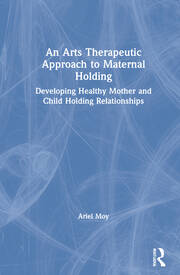 An Arts Therapeutic Approach to Maternal Holding: Developing Healthy Mother and Child Holding Relationships book cover