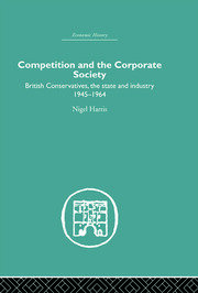 Competition and the Corporate Society: British Conservatives, the state and Industry 1945-1964 book cover