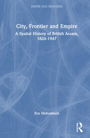 City, Frontier and Empire: A Spatial History of British Assam, 1826-1947 book cover
