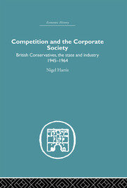 Competition and the Corporate Society: British Conservatives, the state and Industry 1945-1964 book cover